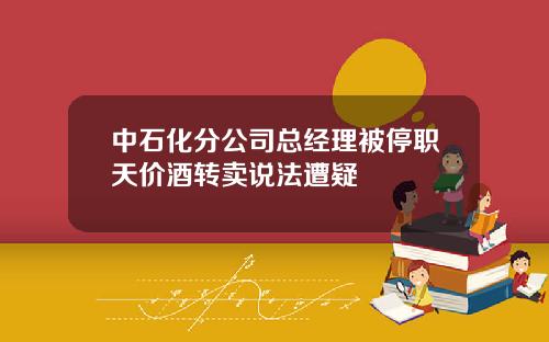 中石化分公司总经理被停职天价酒转卖说法遭疑