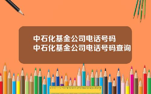 中石化基金公司电话号码 中石化基金公司电话号码查询