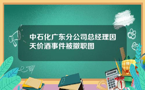 中石化广东分公司总经理因天价酒事件被撤职图