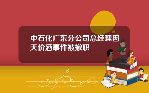 中石化广东分公司总经理因天价酒事件被撤职