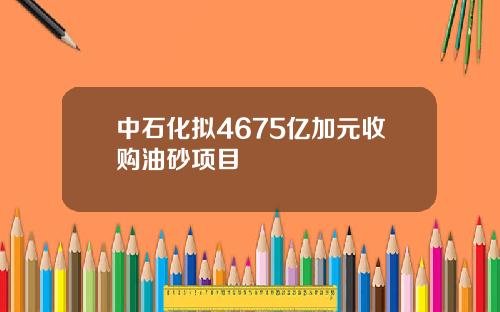 中石化拟4675亿加元收购油砂项目