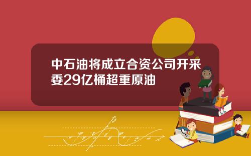 中石油将成立合资公司开采委29亿桶超重原油