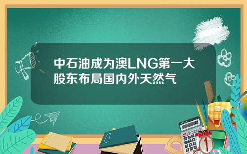 中石油成为澳LNG第一大股东布局国内外天然气