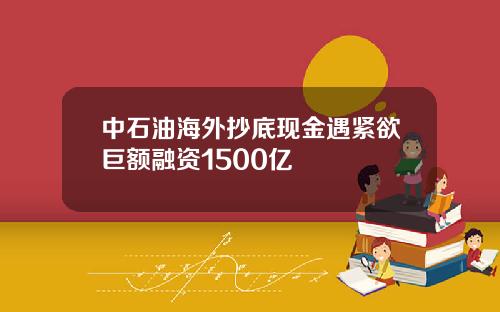 中石油海外抄底现金遇紧欲巨额融资1500亿