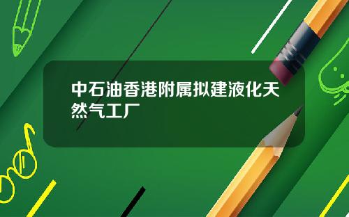 中石油香港附属拟建液化天然气工厂