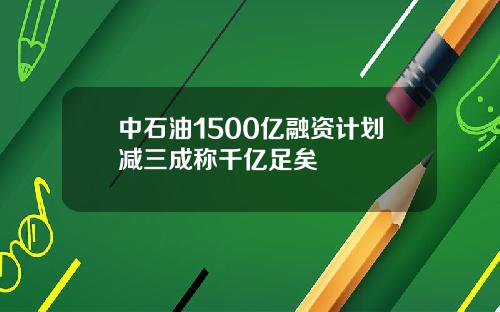 中石油1500亿融资计划减三成称千亿足矣
