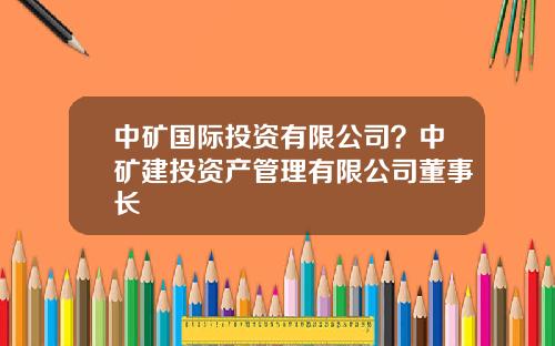 中矿国际投资有限公司？中矿建投资产管理有限公司董事长