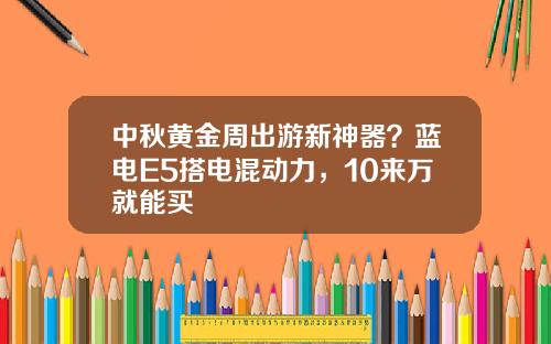 中秋黄金周出游新神器？蓝电E5搭电混动力，10来万就能买