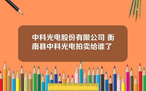 中科光电股份有限公司 衡南县中科光电拍卖给谁了