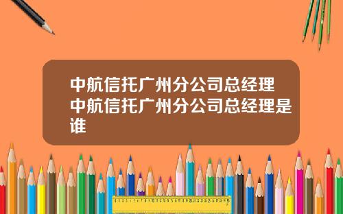 中航信托广州分公司总经理中航信托广州分公司总经理是谁