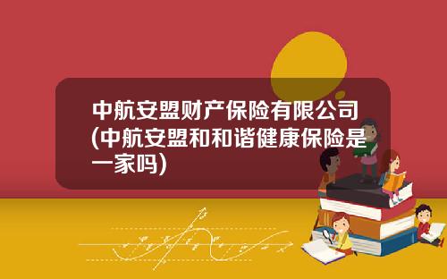 中航安盟财产保险有限公司(中航安盟和和谐健康保险是一家吗)