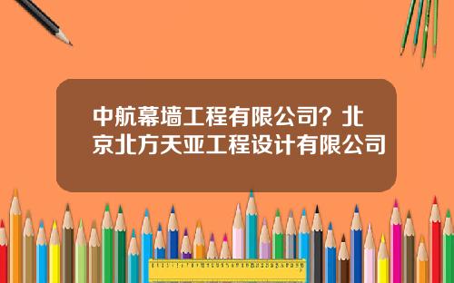 中航幕墙工程有限公司？北京北方天亚工程设计有限公司