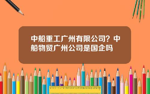 中船重工广州有限公司？中船物贸广州公司是国企吗