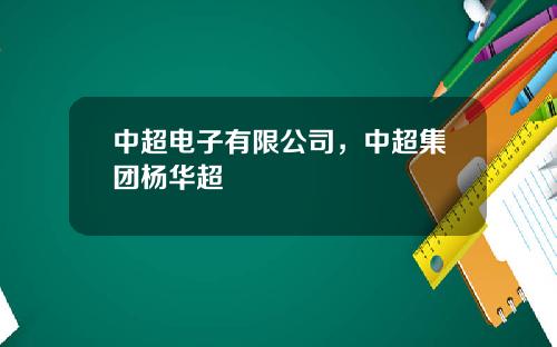 中超电子有限公司，中超集团杨华超