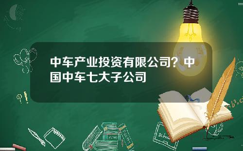 中车产业投资有限公司？中国中车七大子公司