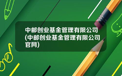 中邮创业基金管理有限公司(中邮创业基金管理有限公司官网)