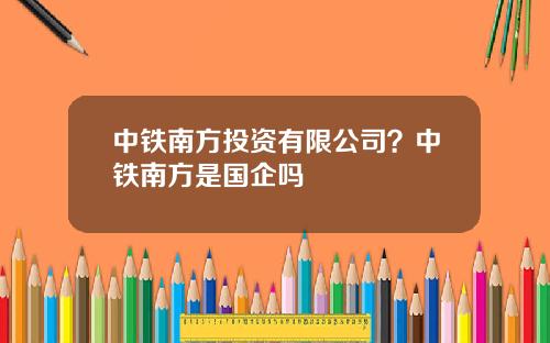 中铁南方投资有限公司？中铁南方是国企吗