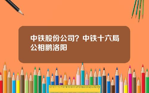 中铁股份公司？中铁十六局公相鹏洛阳