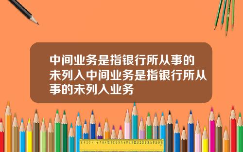 中间业务是指银行所从事的未列入中间业务是指银行所从事的未列入业务