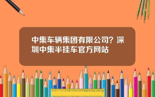 中集车辆集团有限公司？深圳中集半挂车官方网站