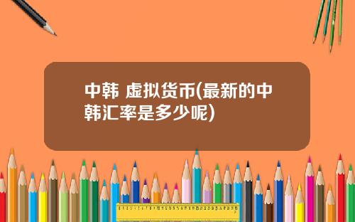 中韩 虚拟货币(最新的中韩汇率是多少呢)