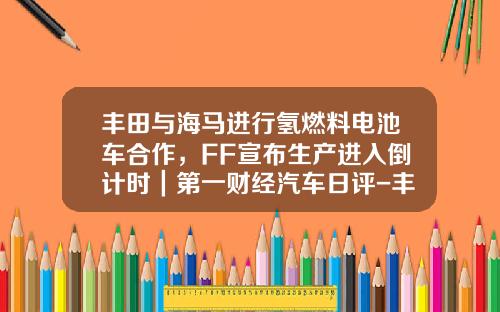 丰田与海马进行氢燃料电池车合作，FF宣布生产进入倒计时｜第一财经汽车日评-丰田公司与我国合作公司和车型.