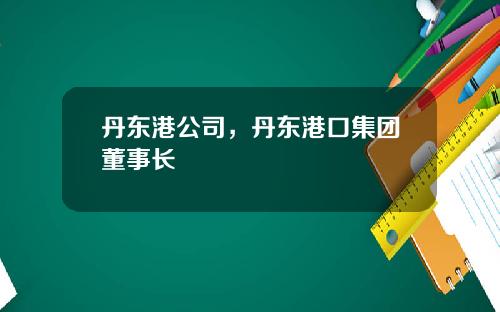 丹东港公司，丹东港口集团董事长