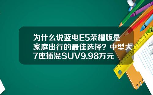 为什么说蓝电E5荣耀版是家庭出行的最佳选择？中型大7座插混SUV9.98万元起