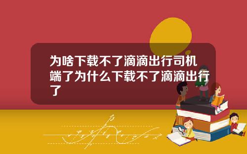 为啥下载不了滴滴出行司机端了为什么下载不了滴滴出行了