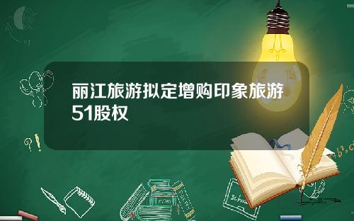 丽江旅游拟定增购印象旅游51股权