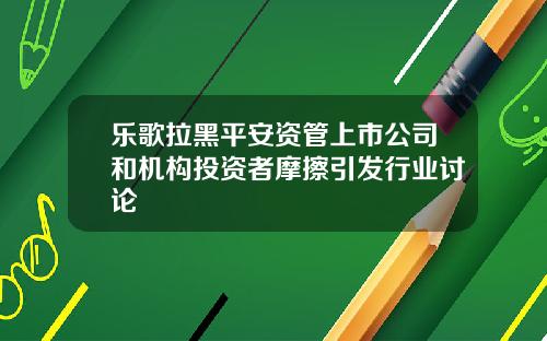 乐歌拉黑平安资管上市公司和机构投资者摩擦引发行业讨论
