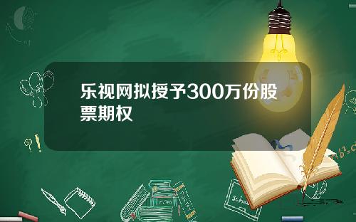 乐视网拟授予300万份股票期权