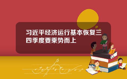 习近平经济运行基本恢复三四季度要乘势而上 习近平经济运行基本恢复三四季度要乘势而上