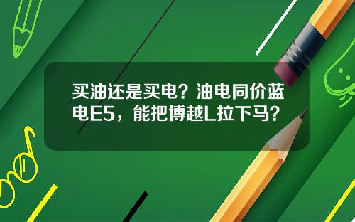 买油还是买电？油电同价蓝电E5，能把博越L拉下马？