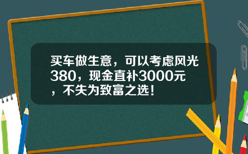 买车做生意，可以考虑风光380，现金直补3000元，不失为致富之选！