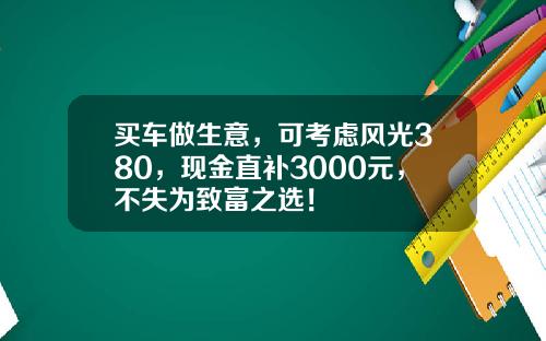买车做生意，可考虑风光380，现金直补3000元，不失为致富之选！
