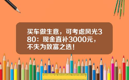 买车做生意，可考虑风光380：现金直补3000元，不失为致富之选！