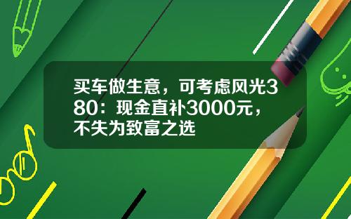 买车做生意，可考虑风光380：现金直补3000元，不失为致富之选