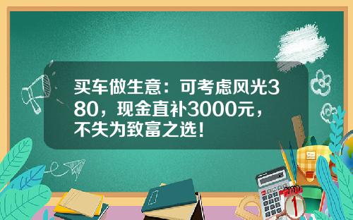 买车做生意：可考虑风光380，现金直补3000元，不失为致富之选！