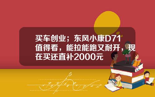 买车创业；东风小康D71值得看，能拉能跑又耐开，现在买还直补2000元