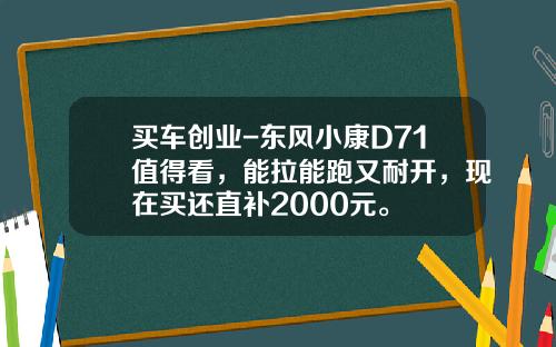 买车创业-东风小康D71值得看，能拉能跑又耐开，现在买还直补2000元。