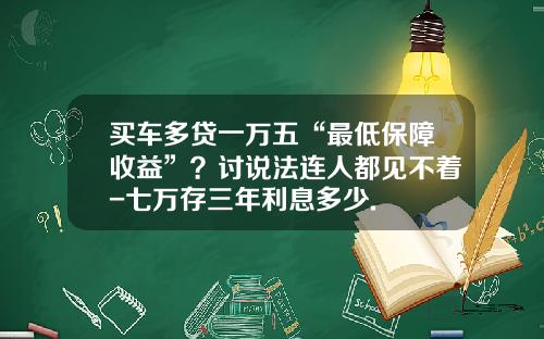 买车多贷一万五“最低保障收益”？讨说法连人都见不着-七万存三年利息多少.