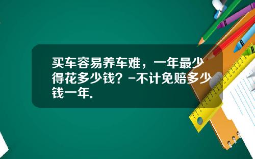 买车容易养车难，一年最少得花多少钱？-不计免赔多少钱一年.