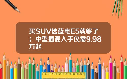 买SUV选蓝电E5就够了；中型插混入手仅需9.98万起