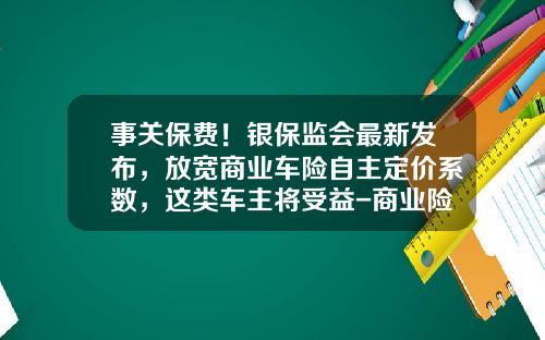 事关保费！银保监会最新发布，放宽商业车险自主定价系数，这类车主将受益-商业险第二年优惠多少