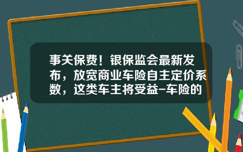 事关保费！银保监会最新发布，放宽商业车险自主定价系数，这类车主将受益-车险的佣金多少