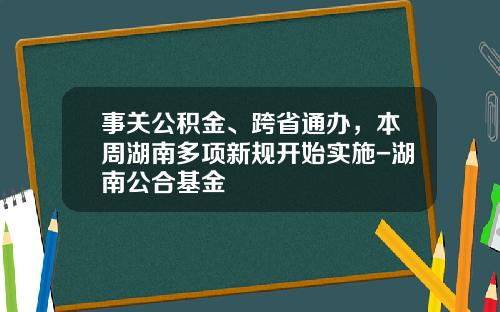 事关公积金、跨省通办，本周湖南多项新规开始实施-湖南公合基金