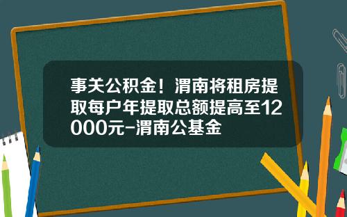 事关公积金！渭南将租房提取每户年提取总额提高至12000元-渭南公基金