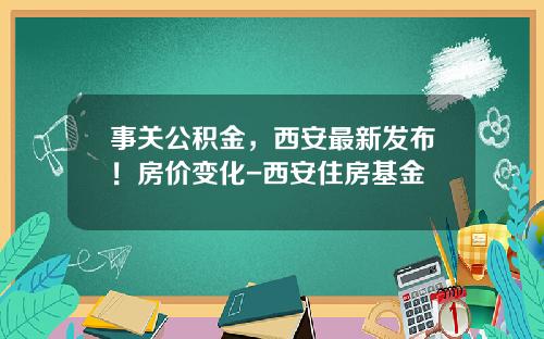 事关公积金，西安最新发布！房价变化-西安住房基金