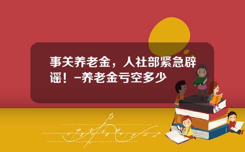 事关养老金，人社部紧急辟谣！-养老金亏空多少